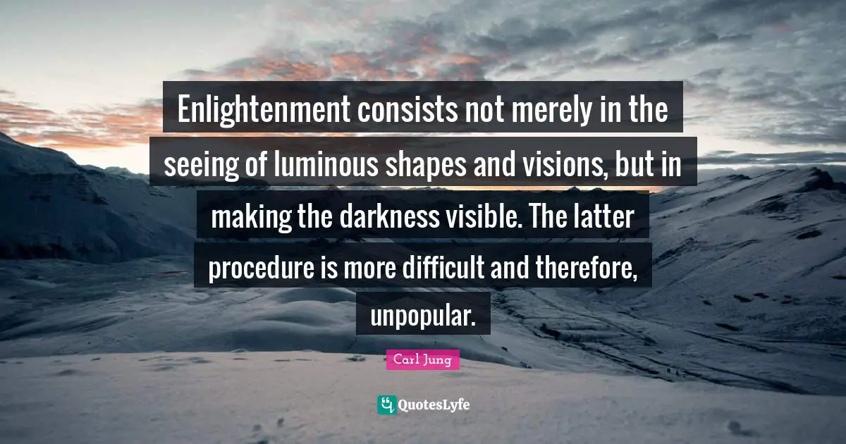 Enlightenment consists not merely in the seeing of luminous shapes and visions, but in making the darkness visible. The latter procedure is more difficult and therefore, unpopular.