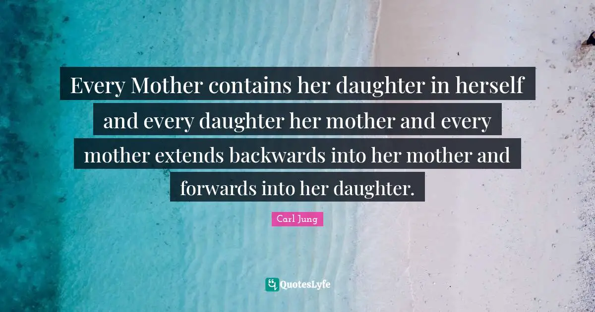 Every Mother contains her daughter in herself and every daughter her mother and every mother extends backwards into her mother and forwards into her daughter.