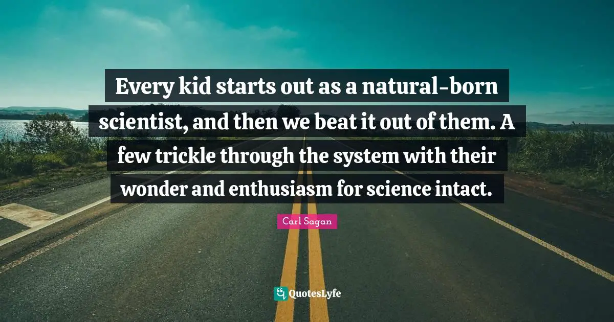 Every kid starts out as a natural-born scientist, and then we beat it out of them. A few trickle through the system with their wonder and enthusiasm for science intact.