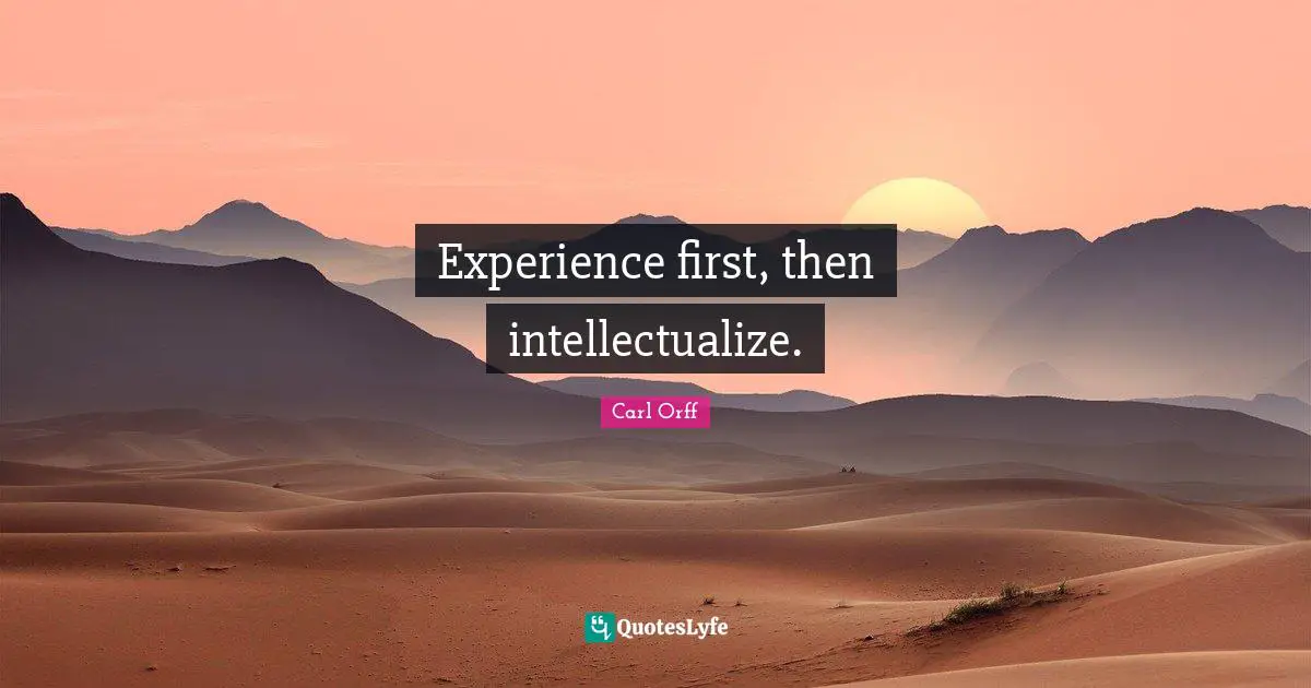 Experience first, then intellectualize.