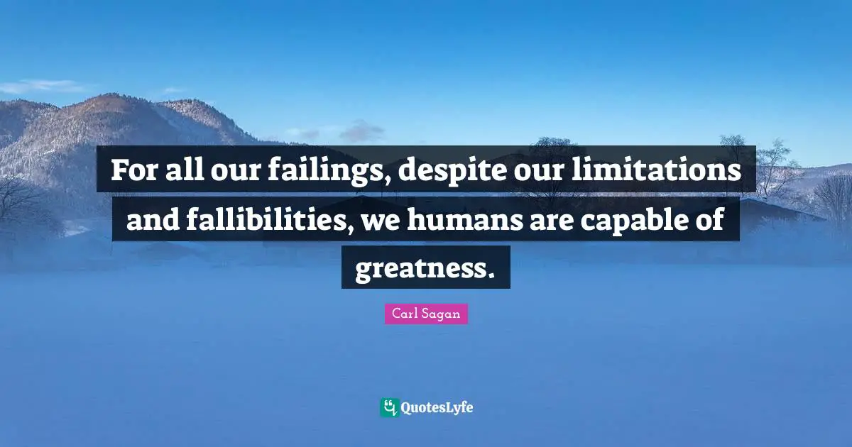 For all our failings, despite our limitations and fallibilities, we humans are capable of greatness.