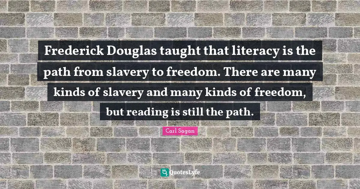 Frederick Douglas taught that literacy is the path from slavery to freedom. There are many kinds of slavery and many kinds of freedom, but reading is still the path.