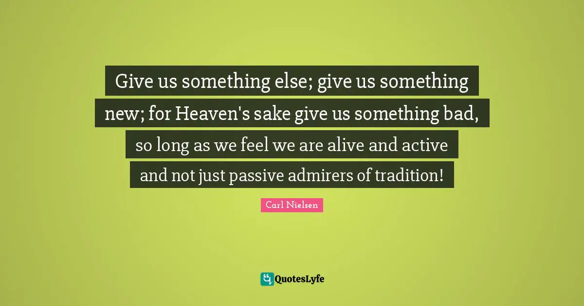 Give us something else; give us something new; for Heaven's sake give us something bad, so long as we feel we are alive and active and not just passive admirers of tradition!