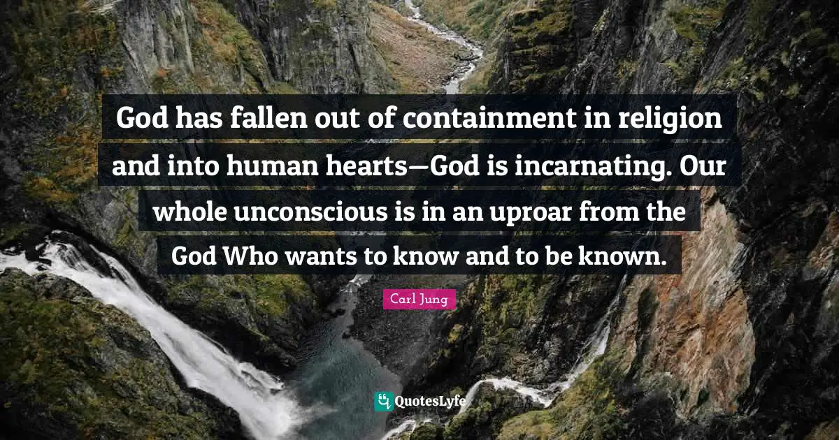 God has fallen out of containment in religion and into human hearts—God is incarnating. Our whole unconscious is in an uproar from the God Who wants to know and to be known.