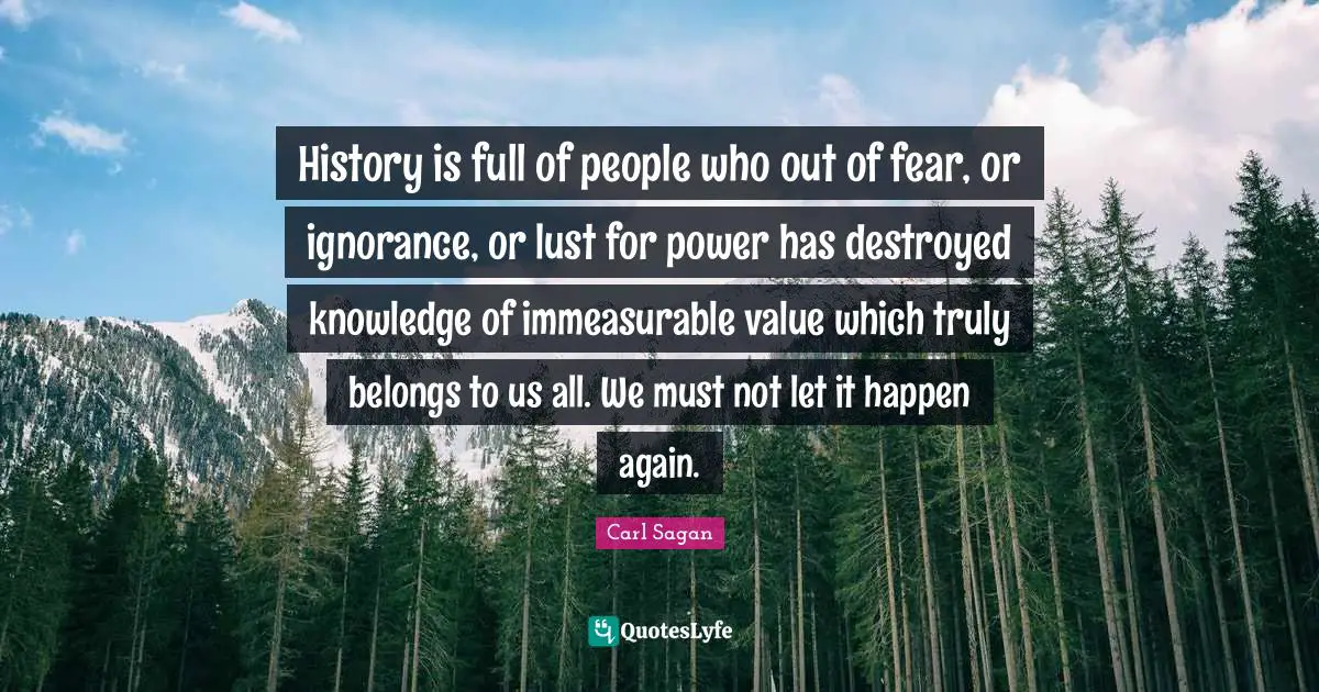 History is full of people who out of fear, or ignorance, or lust for power has destroyed knowledge of immeasurable value which truly belongs to us all. We must not let it happen again.