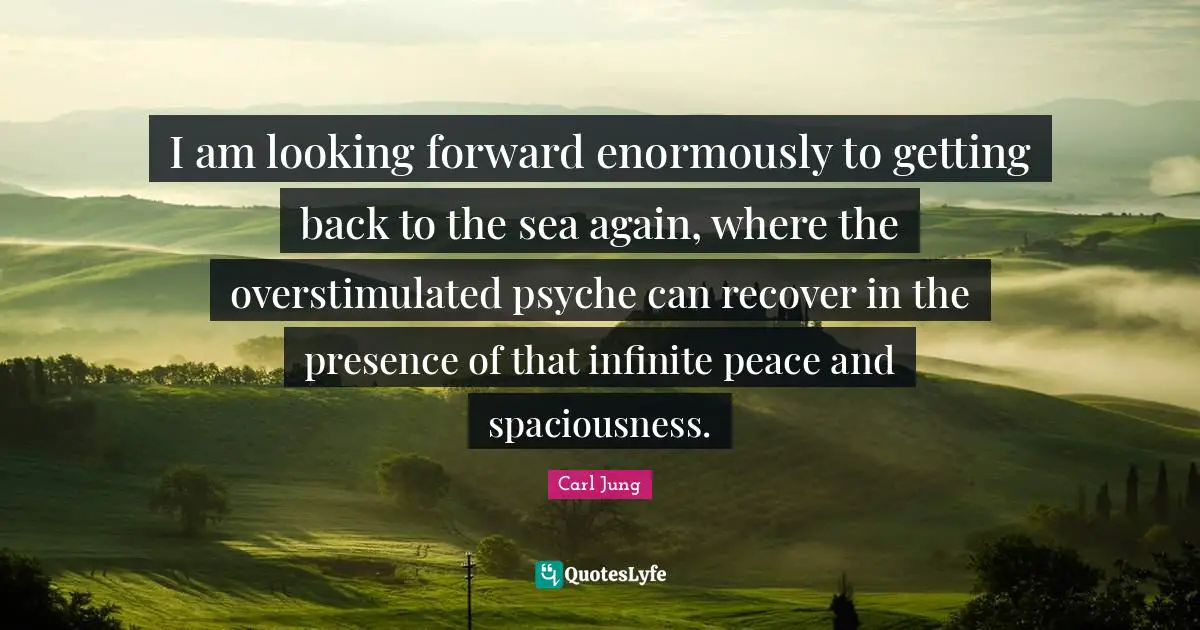 I am looking forward enormously to getting back to the sea again, where the overstimulated psyche can recover in the presence of that infinite peace and spaciousness.