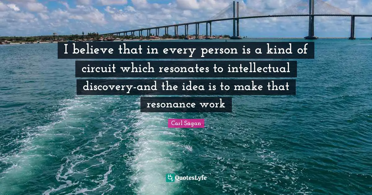 I believe that in every person is a kind of circuit which resonates to intellectual discovery-and the idea is to make that resonance work