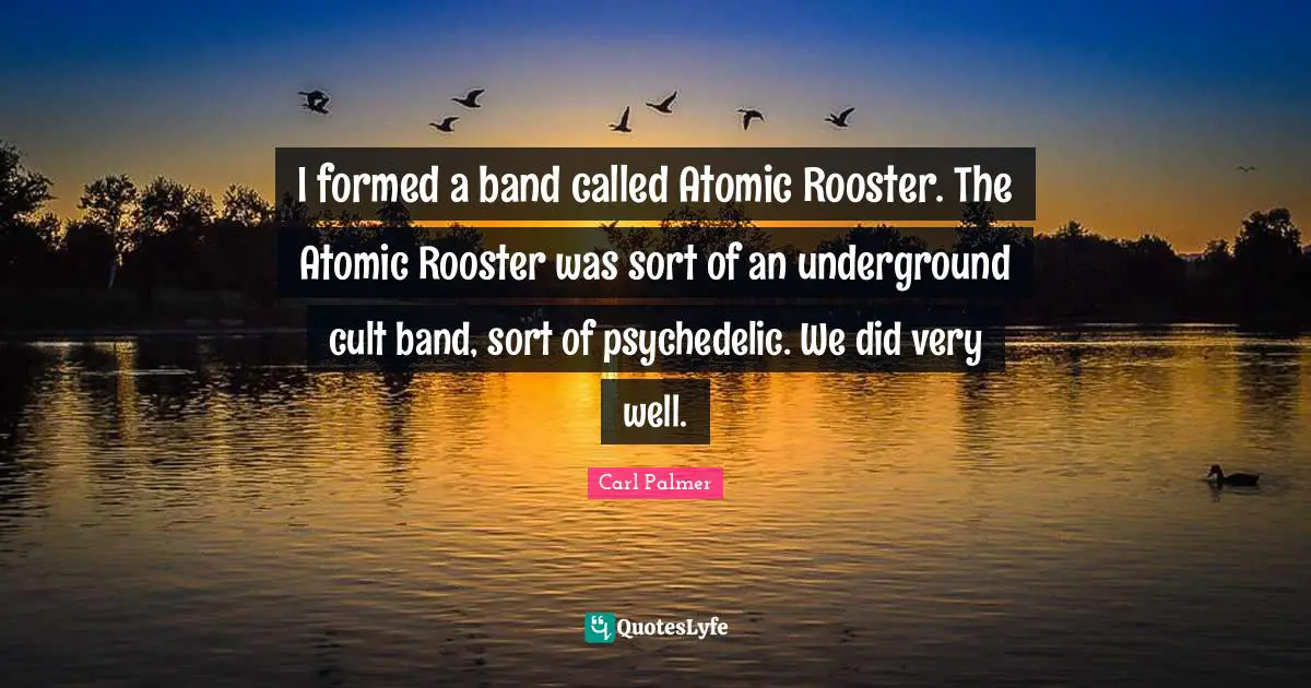 I formed a band called Atomic Rooster. The Atomic Rooster was sort of an underground cult band, sort of psychedelic. We did very well.