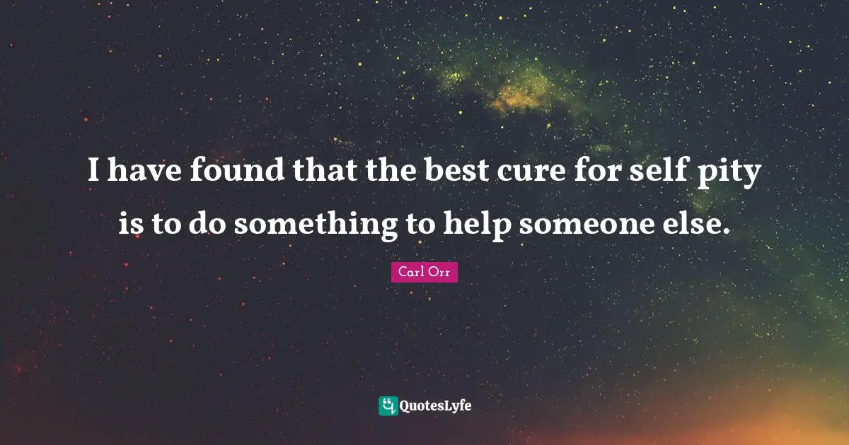I have found that the best cure for self pity is to do something to help someone else.