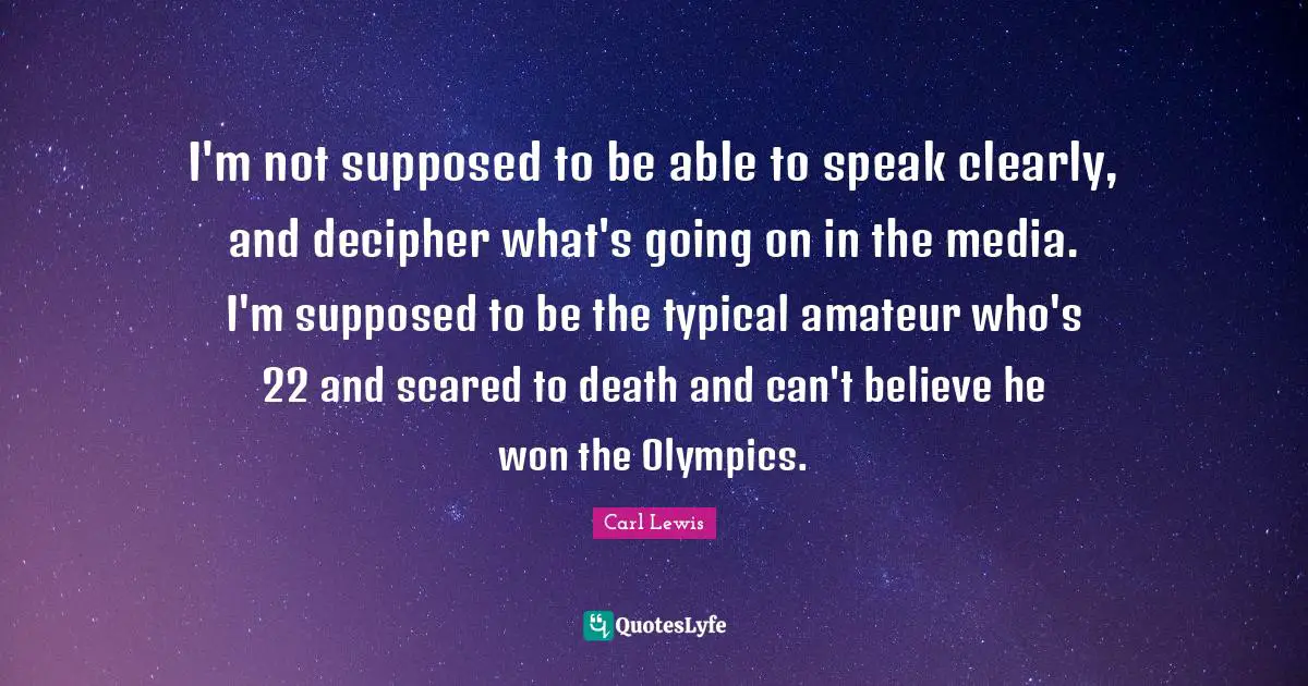 Carl Lewis Quotes: "I'm not supposed to be able to speak clearly, and decipher what's going on in the media. I'm supposed to be the typical amateur who's 22 and scared to death and can't believe he won the Olympics."