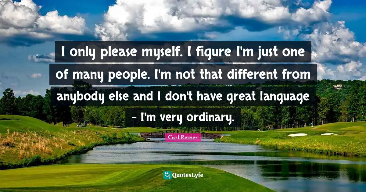 I only please myself. I figure I'm just one of many people. I'm not that different from anybody else and I don't have great language - I'm very ordinary.