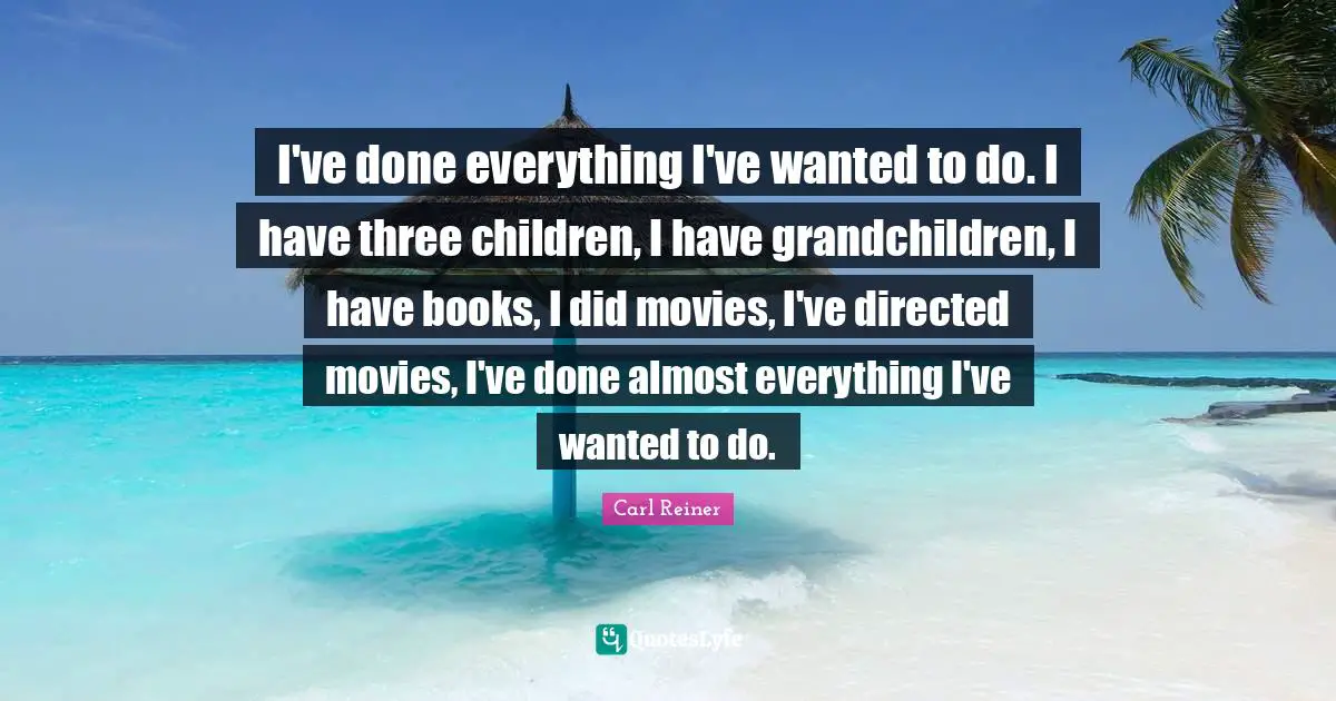 I've done everything I've wanted to do. I have three children, I have grandchildren, I have books, I did movies, I've directed movies, I've done almost everything I've wanted to do.