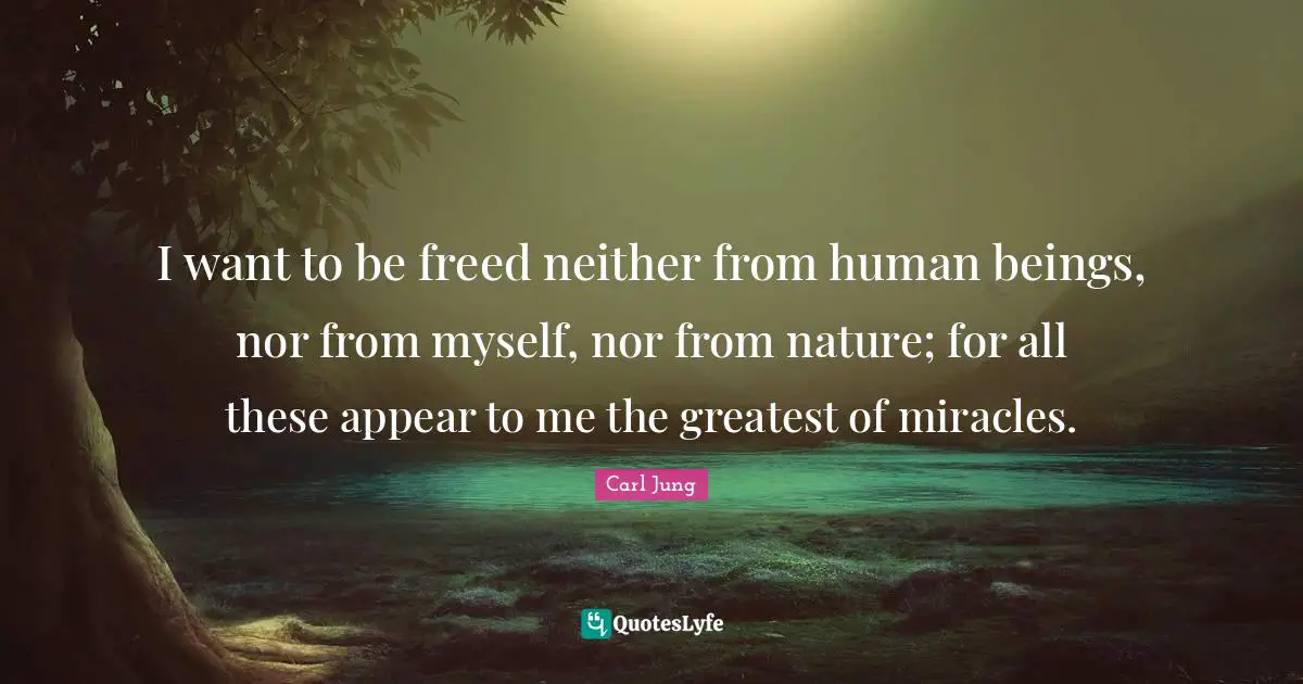 I want to be freed neither from human beings, nor from myself, nor from nature; for all these appear to me the greatest of miracles.