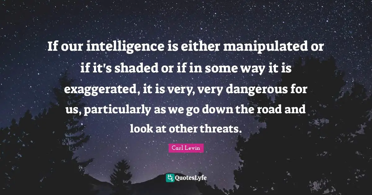 If our intelligence is either manipulated or if it's shaded or if in some way it is exaggerated, it is very, very dangerous for us, particularly as we go down the road and look at other threats.