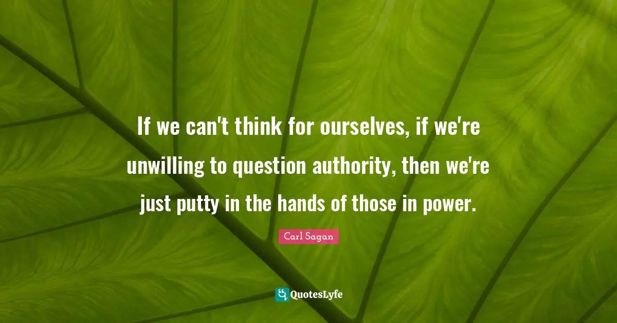 If we can't think for ourselves, if we're unwilling to question authority, then we're just putty in the hands of those in power.