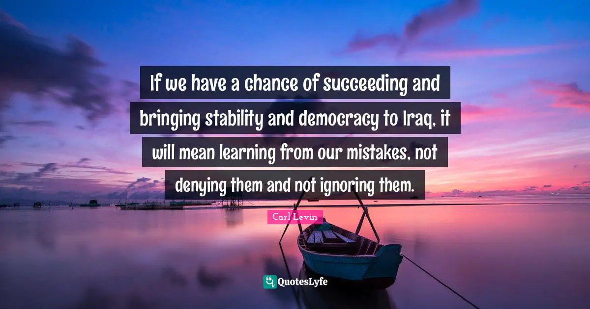 Learning From Our Mistakes Quotes: "If we have a chance of succeeding and bringing stability and democracy to Iraq, it will mean learning from our mistakes, not denying them and not ignoring them."
