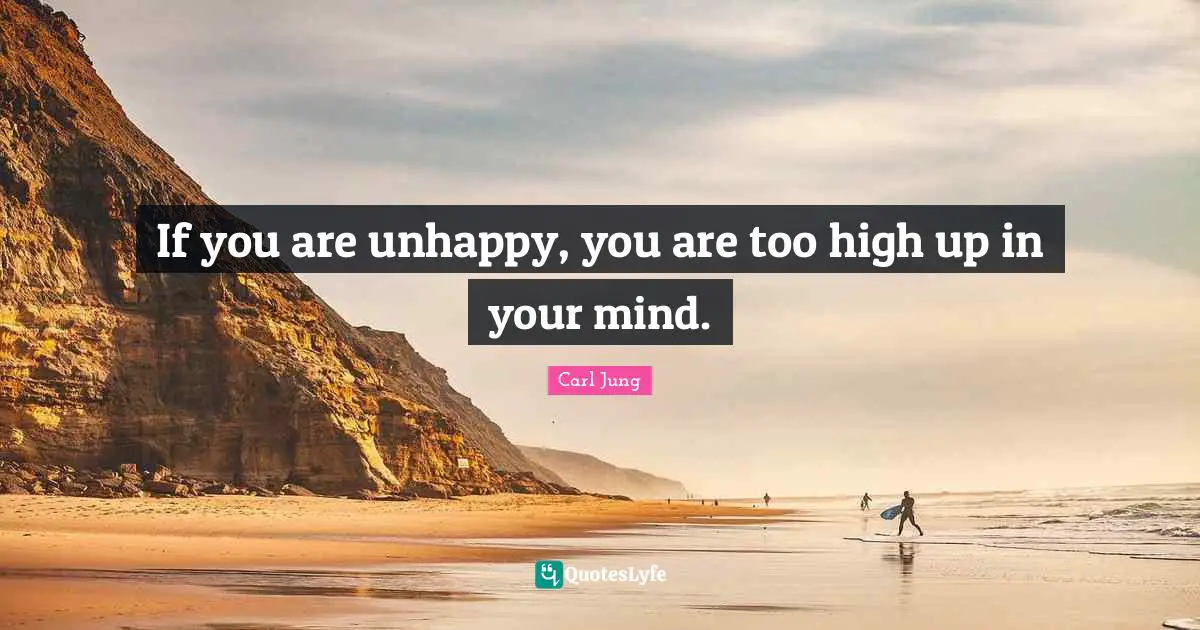 If you are unhappy, you are too high up in your mind.