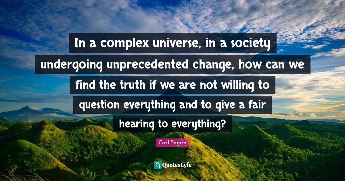 In a complex universe, in a society undergoing unprecedented change, how can we find the truth if we are not willing to question everything and to give a fair hearing to everything?