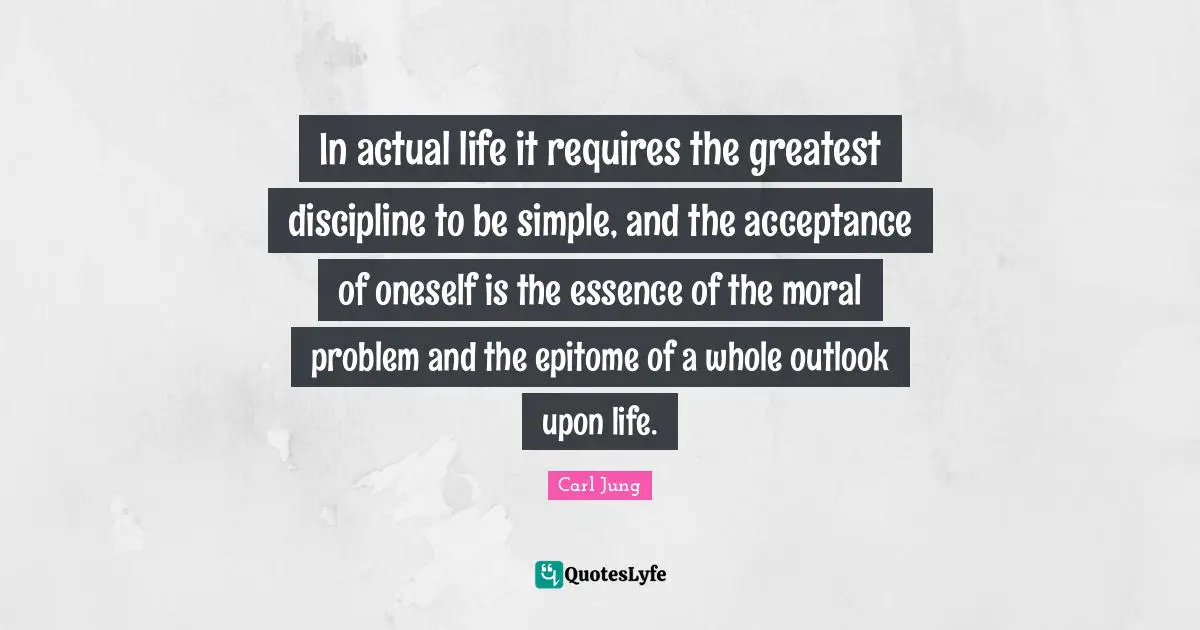 In actual life it requires the greatest discipline to be simple, and the acceptance of oneself is the essence of the moral problem and the epitome of a whole outlook upon life.