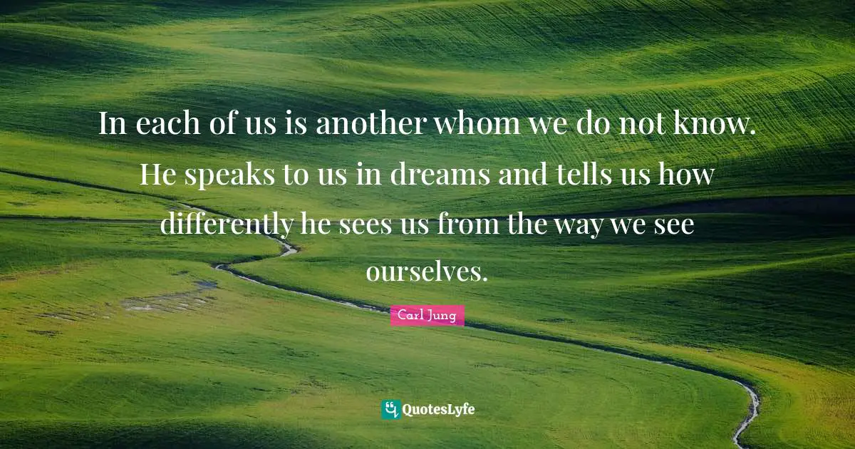 C.G. Jung Quotes: "In each of us is another whom we do not know. He speaks to us in dreams and tells us how differently he sees us from the way we see ourselves."