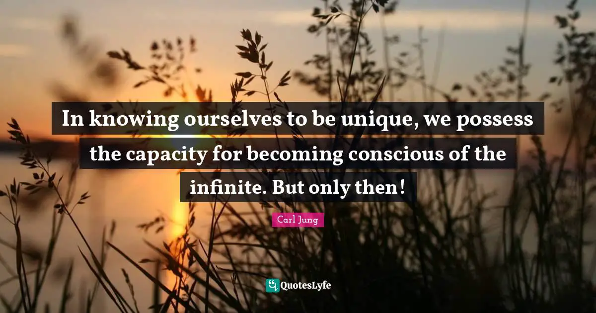 In knowing ourselves to be unique, we possess the capacity for becoming conscious of the infinite. But only then!
