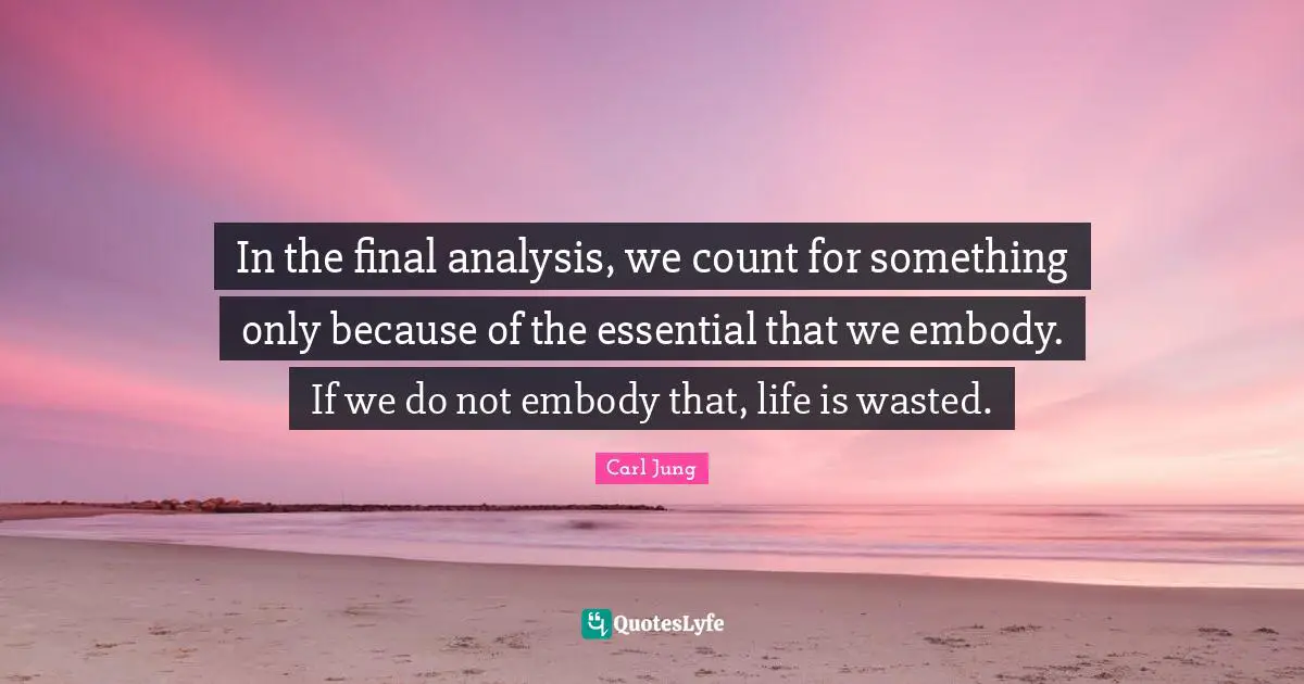 In the final analysis, we count for something only because of the essential that we embody. If we do not embody that, life is wasted.