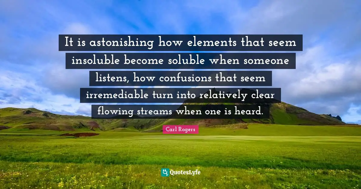 Astonishing Quotes: "It is astonishing how elements that seem insoluble become soluble when someone listens, how confusions that seem irremediable turn into relatively clear flowing streams when one is heard."