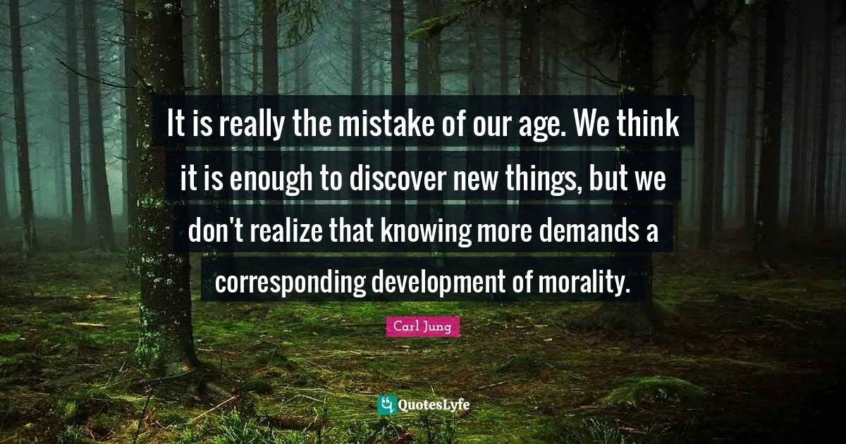 It is really the mistake of our age. We think it is enough to discover new things, but we don't realize that knowing more demands a cor­responding development of morality.