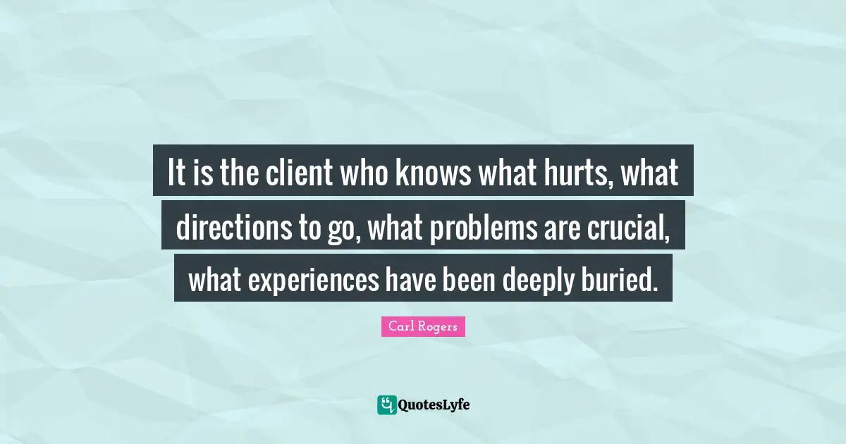 It is the client who knows what hurts, what directions to go, what problems are crucial, what experiences have been deeply buried.