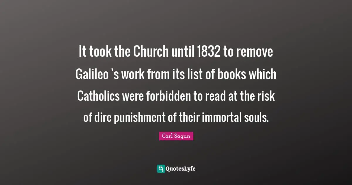 It took the Church until 1832 to remove Galileo 's work from its list of books which Catholics were forbidden to read at the risk of dire punishment of their immortal souls.