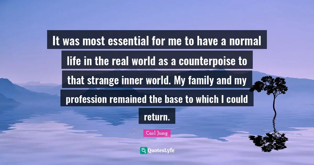 It was most essential for me to have a normal life in the real world as a counterpoise to that strange inner world. My family and my profession remained the base to which I could return.