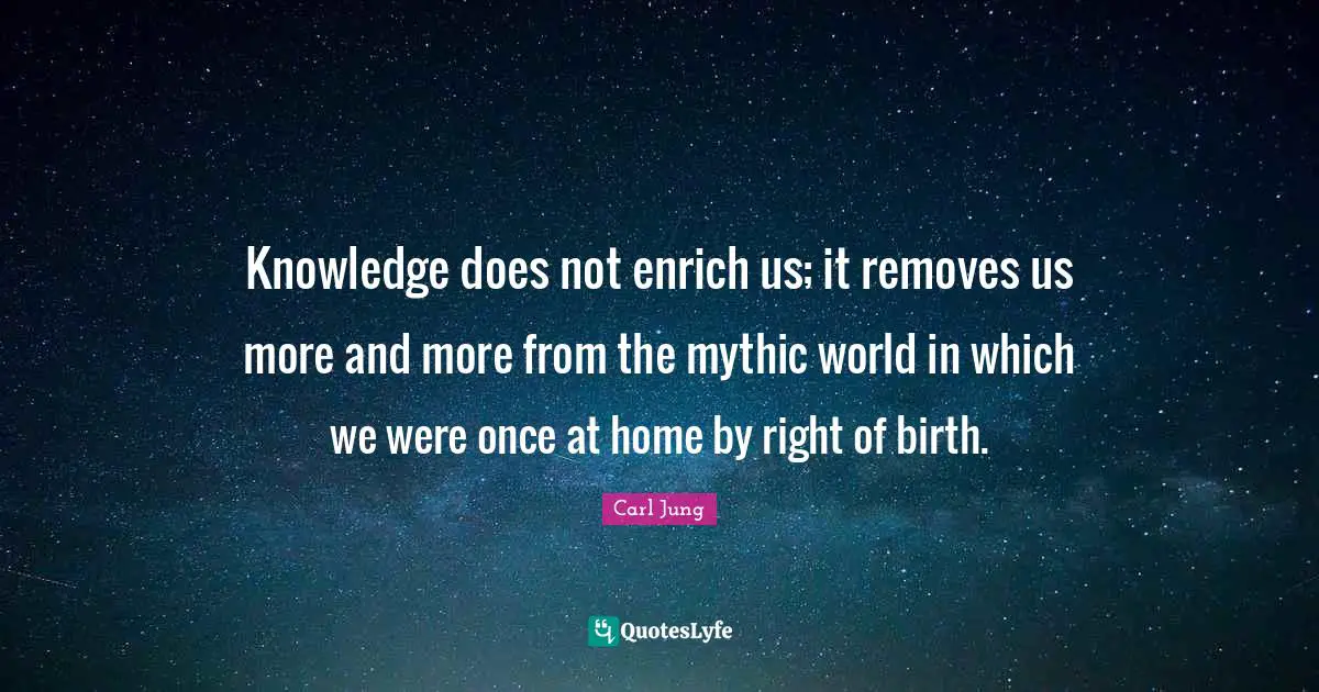 Knowledge does not enrich us; it removes us more and more from the mythic world in which we were once at home by right of birth.
