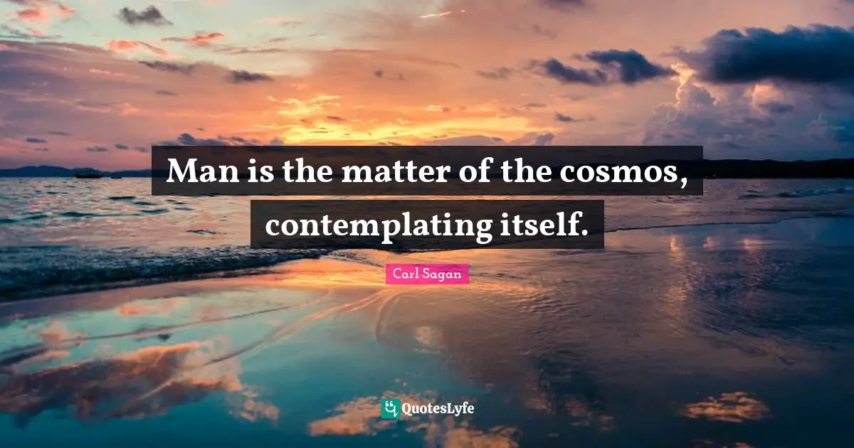 Man is the matter of the cosmos, contemplating itself.