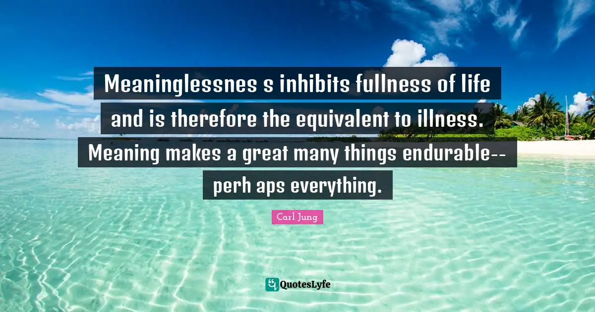 Meaninglessnes s inhibits fullness of life and is therefore the equivalent to illness. Meaning makes a great many things endurable--perh aps everything.