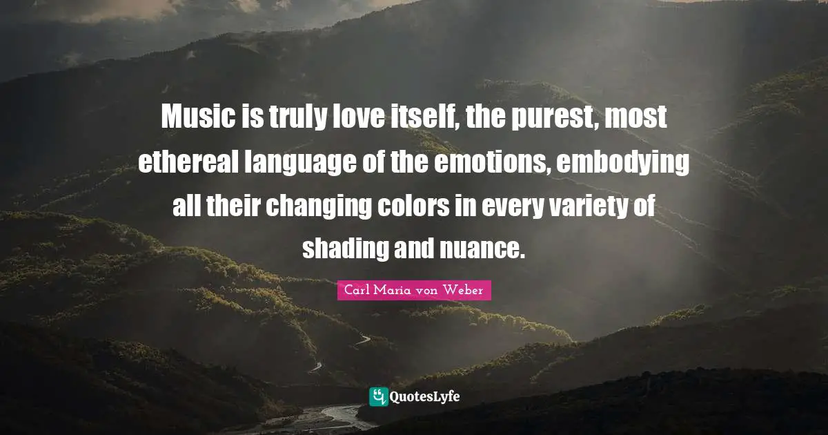 Music is truly love itself, the purest, most ethereal language of the emotions, embodying all their changing colors in every variety of shading and nuance.