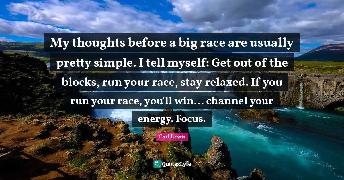 Carl Lewis Quotes: "My thoughts before a big race are usually pretty simple. I tell myself: Get out of the blocks, run your race, stay relaxed. If you run your race, you'll win... channel your energy. Focus."