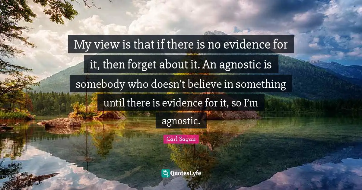 My view is that if there is no evidence for it, then forget about it. An agnostic is somebody who doesn’t believe in something until there is evidence for it, so I’m agnostic.