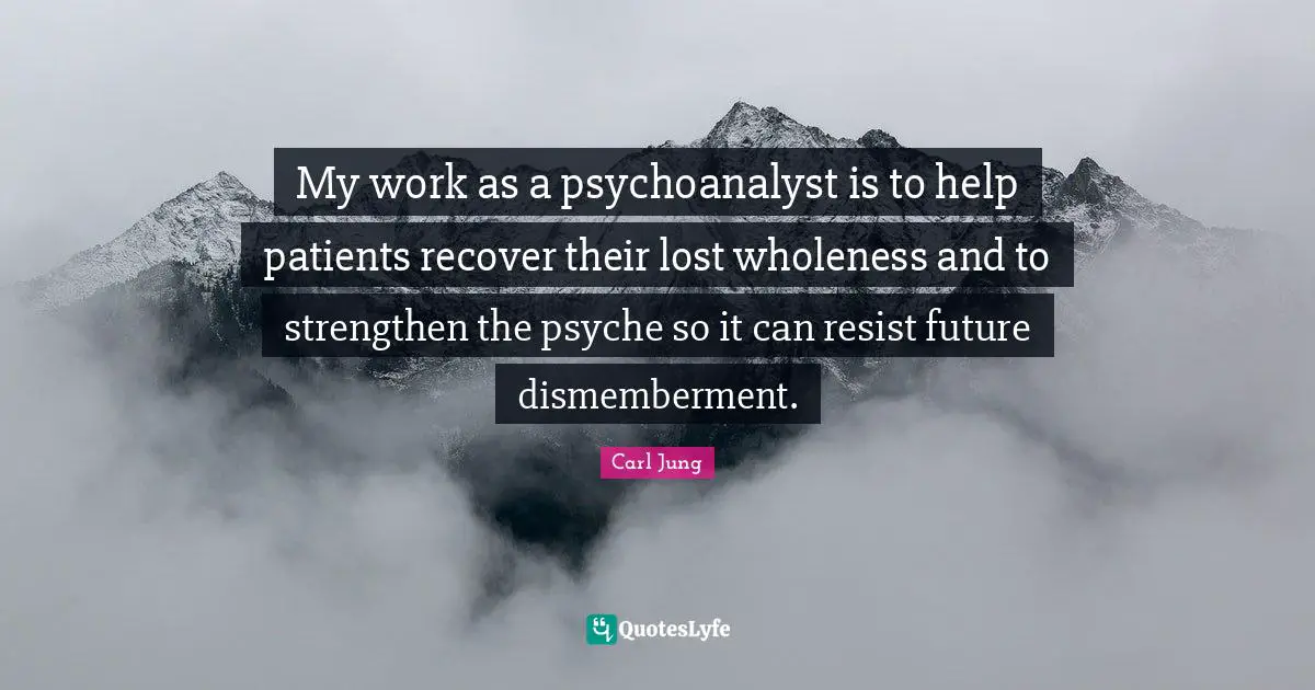 My work as a psychoanalyst is to help patients recover their lost wholeness and to strengthen the psyche so it can resist future dismemberment.