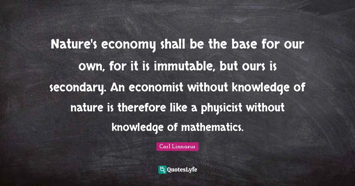 Nature's economy shall be the base for our own, for it is immutable, but ours is secondary. An economist without knowledge of nature is therefore like a physicist without knowledge of mathematics.