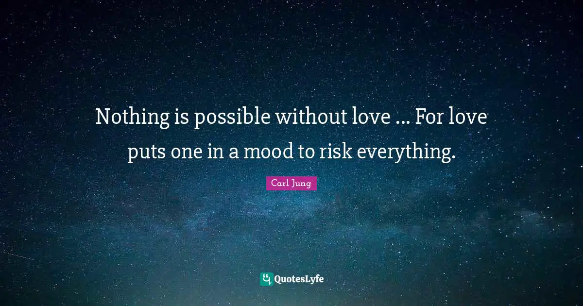 Nothing is possible without love ... For love puts one in a mood to risk everything.