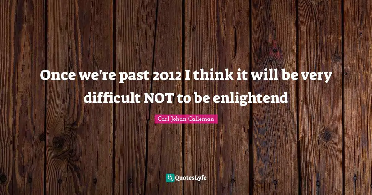 Once we're past 2012 I think it will be very difficult NOT to be enlightend
