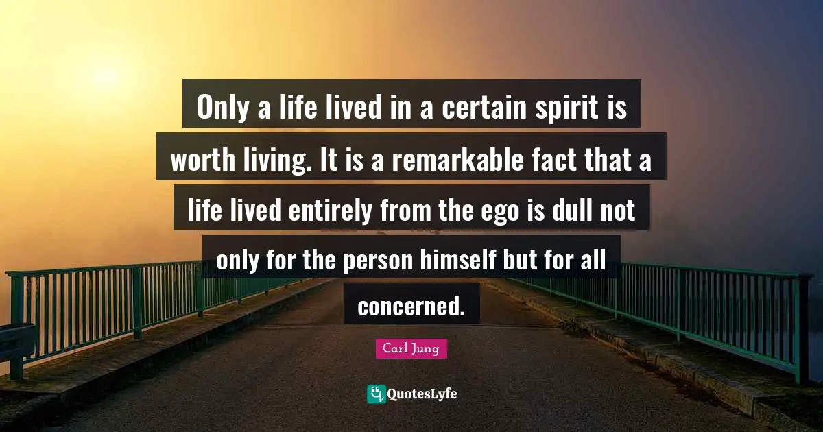 Only a life lived in a certain spirit is worth living. It is a remarkable fact that a life lived entirely from the ego is dull not only for the person himself but for all concerned.
