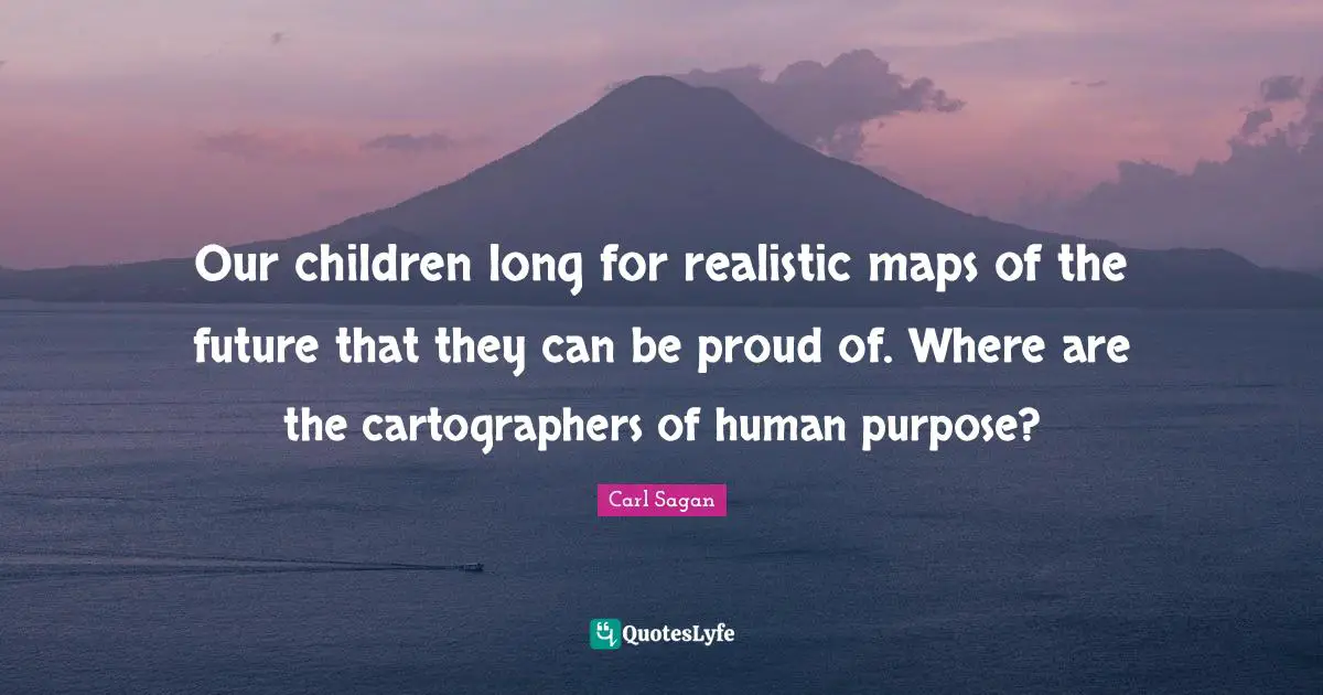Our children long for realistic maps of the future that they can be proud of. Where are the cartographers of human purpose?