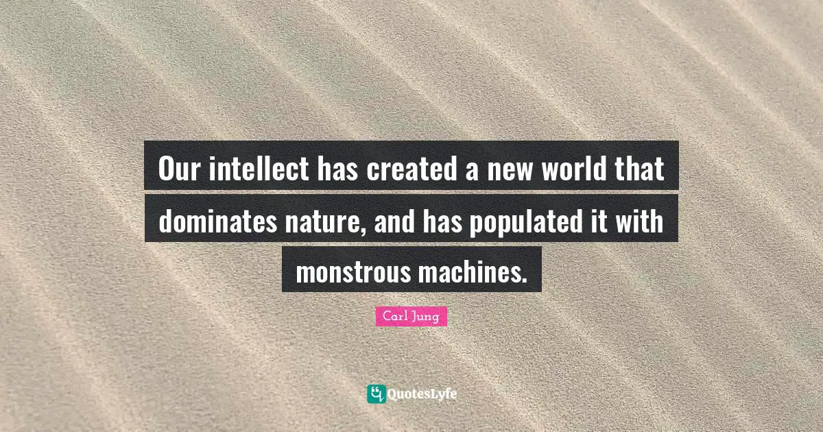Our intellect has created a new world that dominates nature, and has populated it with monstrous machines.