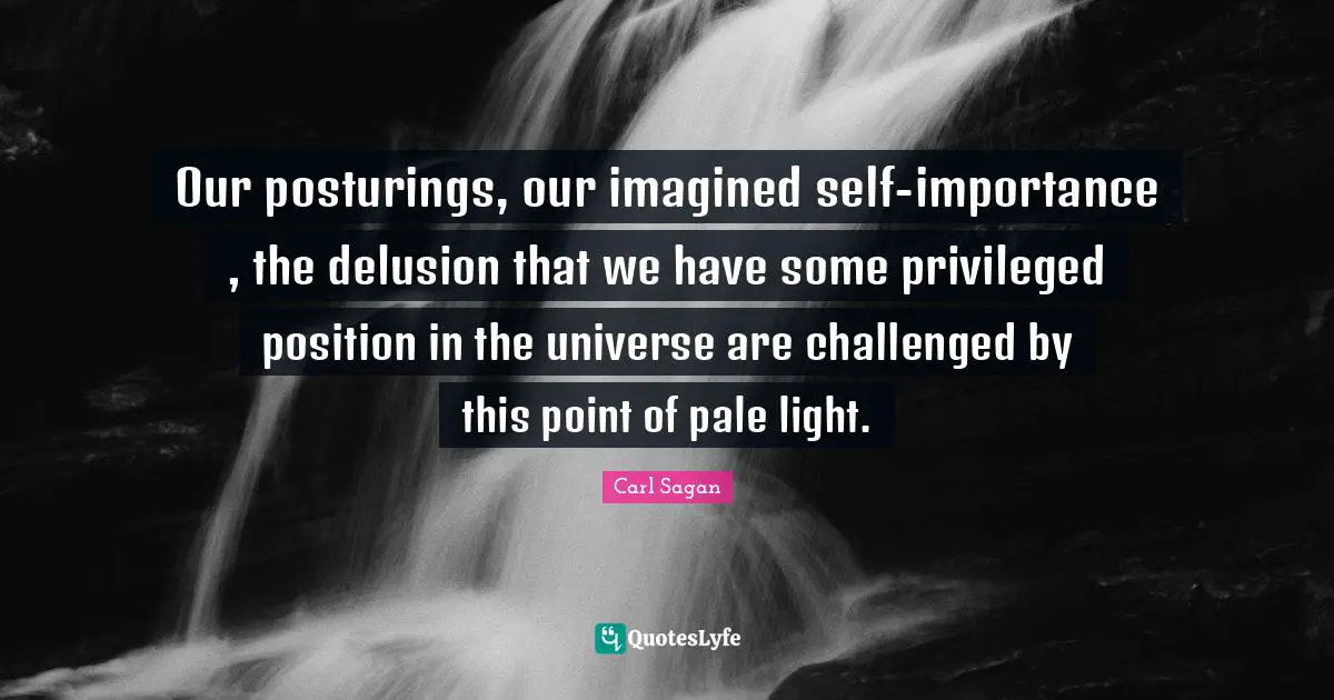 Our posturings, our imagined self-importance , the delusion that we have some privileged position in the universe are challenged by this point of pale light.