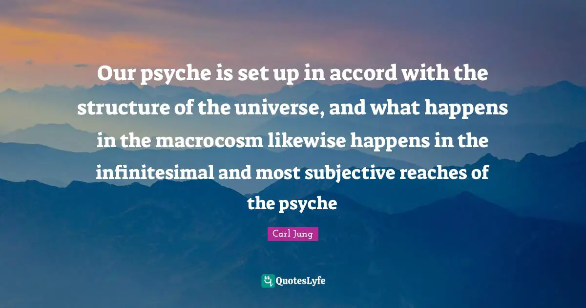 Our psyche is set up in accord with the structure of the universe, and what happens in the macrocosm likewise happens in the infinitesimal and most subjective reaches of the psyche