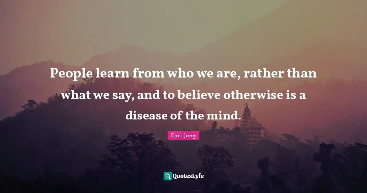 People learn from who we are, rather than what we say, and to believe otherwise is a disease of the mind.