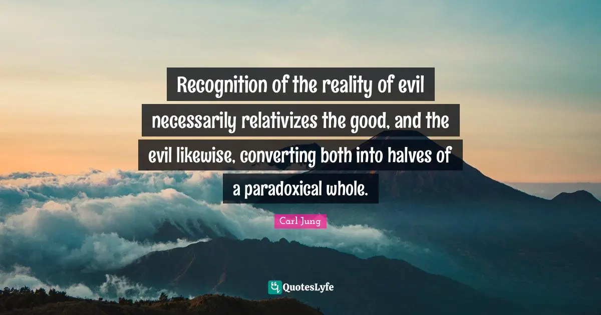 Recognition of the reality of evil necessarily relativizes the good, and the evil likewise, converting both into halves of a paradoxical whole.