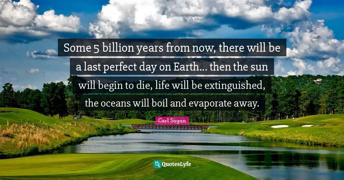 Some 5 billion years from now, there will be a last perfect day on Earth... then the sun will begin to die, life will be extinguished, the oceans will boil and evaporate away.