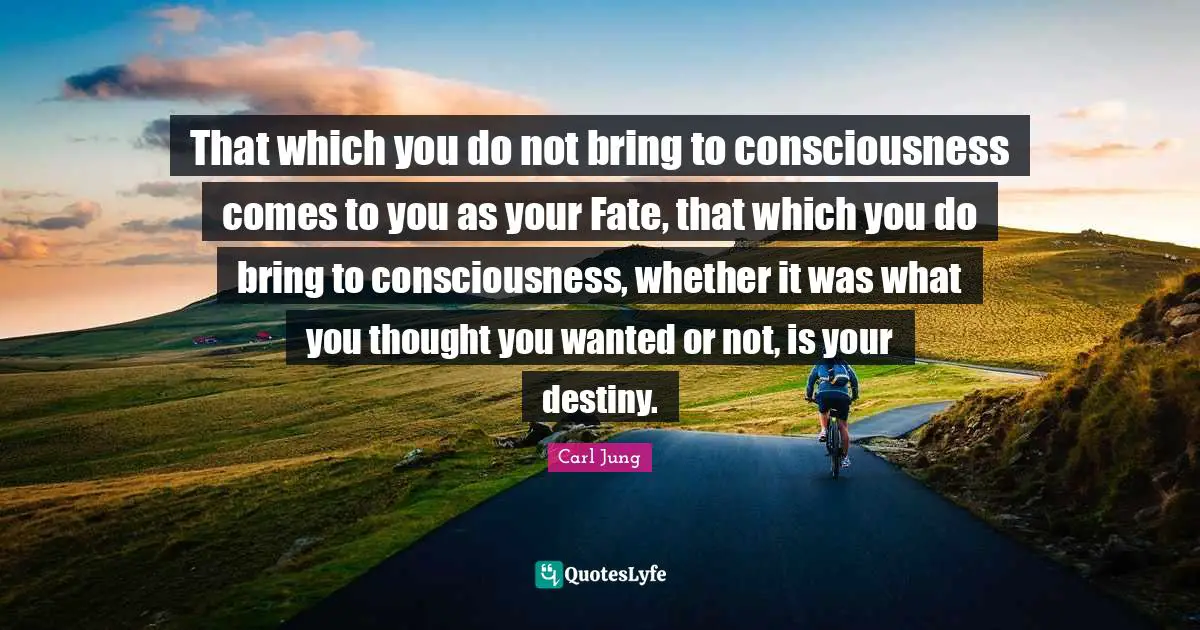That which you do not bring to consciousness comes to you as your Fate, that which you do bring to consciousness, whether it was what you thought you wanted or not, is your destiny.